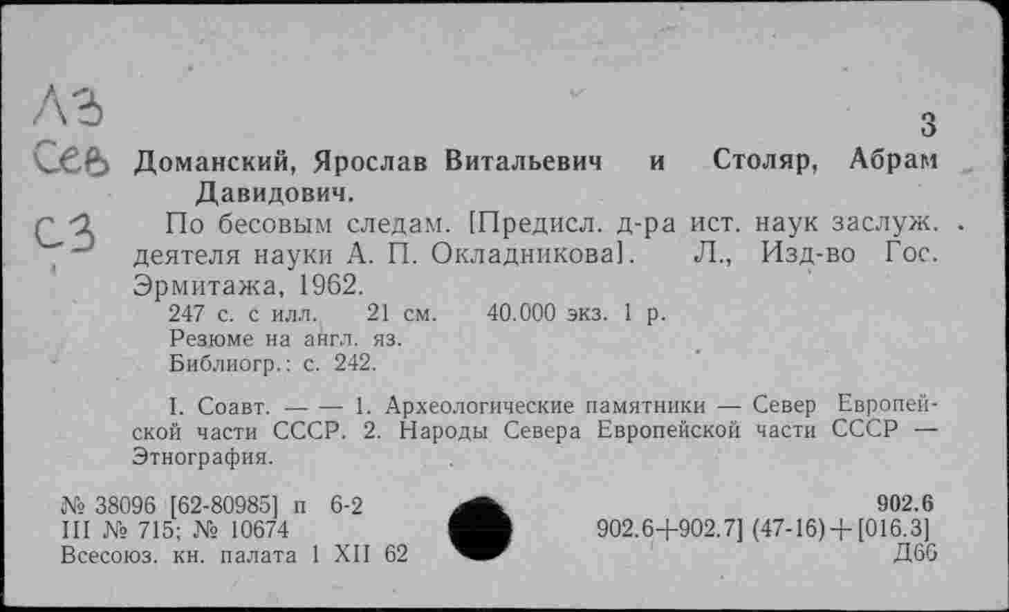 ﻿A3	З
сее> Доманский, Ярослав Витальевич и Столяр, Абрам Давидович.
г -2 По бесовым следам. [Предисл. д-ра ист. наук заслуж. . деятеля науки А. П. Окладникова]. Л., Изд-во Гос. Эрмитажа, 1962.
247 с. с илл. 21 см. 40.000 экз. 1 р.
Резюме на англ. яз.
Библиогр.: с. 242.
I. Соавт.---1. Археологические памятники — Север Европей-
ской части СССР. 2. Народы Севера Европейской части СССР — Этнография.
№ 38096 [62-80985] п 6-2
Ш № 715; № 10674
Всесоюз. кн. палата 1 XII 62
902.6 902.64-902.7] (47-16) 4-[016.3]
Д66